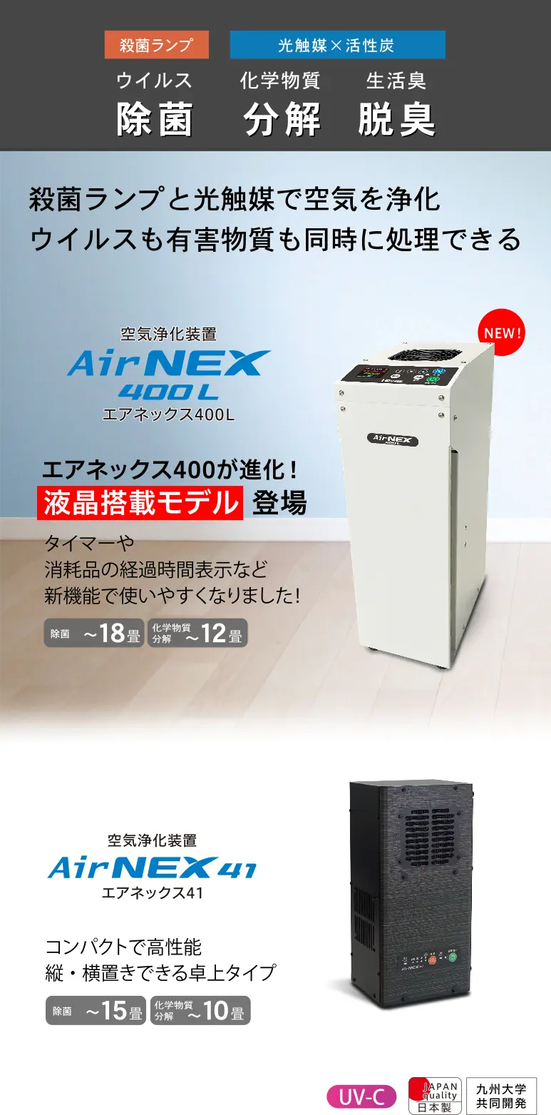 殺菌ランプ・光触媒・活性炭を独自構造で高効率に除菌・脱臭・化学物質分解！業務用レベルの性能をぎゅっとコンパクトに！AirNEX400はスリムボディタイプの空気清浄機です。AirNEX41は縦横置きできる卓上タイプの空気清浄機です。日本製・電磁波低減・静音タイプ・VOCセンサー